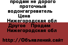 продам не дорого проточный водонгагреватель  › Цена ­ 1 800 - Нижегородская обл. Другое » Продам   . Нижегородская обл.